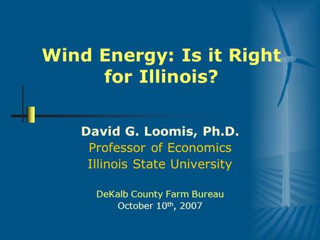 Wind Energy: Is it Right for Illinois? David G. Loomis, Ph.D. Professor of Economics Illinois State University DeKalb County Farm Bureau October 10 th,