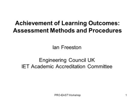 PRO-EAST Workshop1 Achievement of Learning Outcomes: Assessment Methods and Procedures Ian Freeston Engineering Council UK IET Academic Accreditation Committee.
