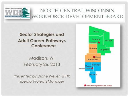 NORTH CENTRAL WISCONSIN WORKFORCE DEVELOPMENT BOARD Sector Strategies and Adult Career Pathways Conference Madison, WI February 26, 2013 Presented by Diane.