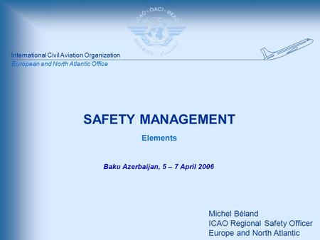International Civil Aviation Organization European and North Atlantic Office SAFETY MANAGEMENT Elements Michel Béland ICAO Regional Safety Officer Europe.