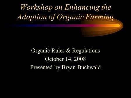 Workshop on Enhancing the Adoption of Organic Farming Organic Rules & Regulations October 14, 2008 Presented by Bryan Buchwald.