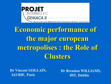 Economic performance of the major european metropolises : the Role of Clusters Dr Vincent GOLLAIN, IAURIF, Paris Dr Brendan WILLIAMS, DIT, Dublin.