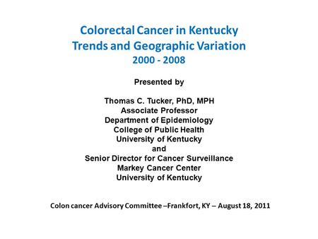 Colorectal Cancer in Kentucky Trends and Geographic Variation 2000 - 2008 Presented by Thomas C. Tucker, PhD, MPH Associate Professor Department of Epidemiology.