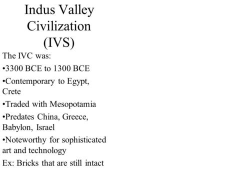 Indus Valley Civilization (IVS) The IVC was: 3300 BCE to 1300 BCE Contemporary to Egypt, Crete Traded with Mesopotamia Predates China, Greece, Babylon,