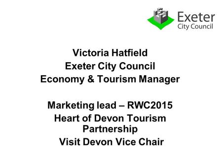 Victoria Hatfield Exeter City Council Economy & Tourism Manager Marketing lead – RWC2015 Heart of Devon Tourism Partnership Visit Devon Vice Chair.