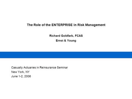 The Role of the ENTERPRISE in Risk Management Richard Goldfarb, FCAS Ernst & Young Casualty Actuaries in Reinsurance Seminar New York, NY June 1-2, 2006.