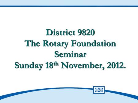 District 9820 The Rotary Foundation Seminar Sunday 18 th November, 2012.
