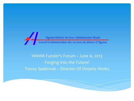 WAWA Funder’s Forum – June 6, 2013 Forging into the Future! Tracey Seabrook – Director Of Ontario Works.