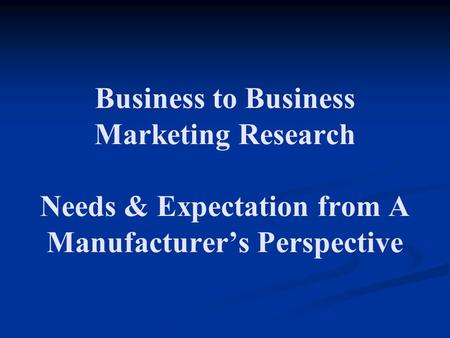 Business to Business Marketing Research Needs & Expectation from A Manufacturer’s Perspective.
