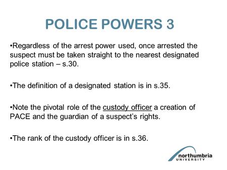 POLICE POWERS 3 Regardless of the arrest power used, once arrested the suspect must be taken straight to the nearest designated police station – s.30.
