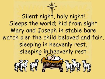 Silent night, holy night! Sleeps the world; hid from sight Mary and Joseph in stable bare watch o’er the child beloved and fair, sleeping in heavenly rest,