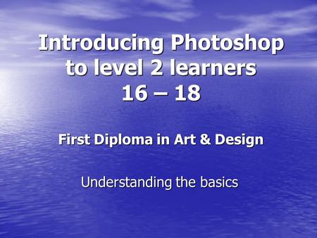 Introducing Photoshop to level 2 learners 16 – 18 First Diploma in Art & Design Understanding the basics.