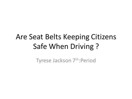 Are Seat Belts Keeping Citizens Safe When Driving ? Tyrese Jackson 7 th :Period.
