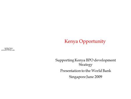 Kenya Opportunity Supporting Kenya BPO development Strategy Presentation to the World Bank Singapore June 2009.