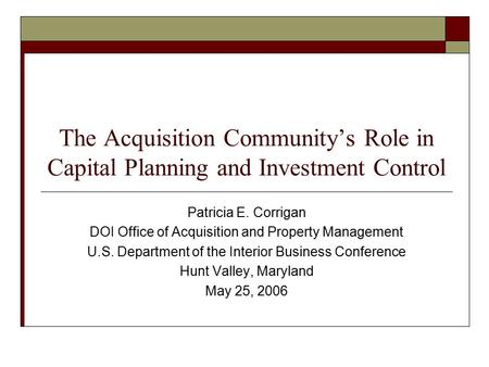 The Acquisition Community’s Role in Capital Planning and Investment Control Patricia E. Corrigan DOI Office of Acquisition and Property Management U.S.
