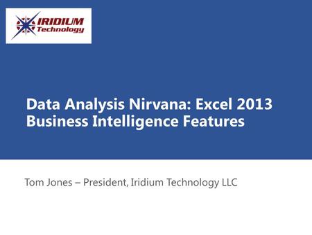 Data Analysis Nirvana: Excel 2013 Business Intelligence Features Tom Jones – President, Iridium Technology LLC.
