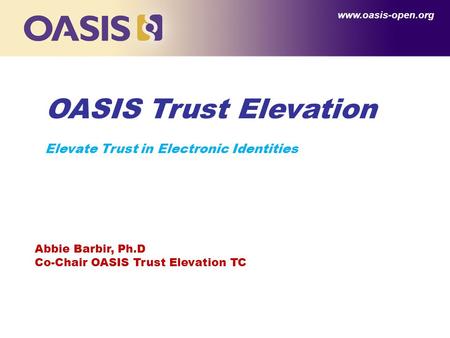 OASIS Trust Elevation Elevate Trust in Electronic Identities www.oasis-open.org Abbie Barbir, Ph.D Co-Chair OASIS Trust Elevation TC.
