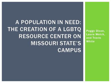 Peggy Dixon, Laura Welch, and Travis White A POPULATION IN NEED: THE CREATION OF A LGBTQ RESOURCE CENTER ON MISSOURI STATE’S CAMPUS.