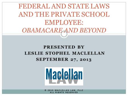 PRESENTED BY LESLIE STOPHEL MACLELLAN SEPTEMBER 27, 2013 © 2013 MACLELLAN LAW, PLLC ALL RIGHTS RESERVED FEDERAL AND STATE LAWS AND THE PRIVATE SCHOOL EMPLOYEE: