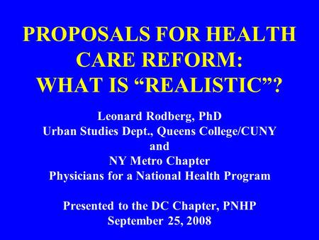 PROPOSALS FOR HEALTH CARE REFORM: WHAT IS “REALISTIC”? Leonard Rodberg, PhD Urban Studies Dept., Queens College/CUNY and NY Metro Chapter Physicians for.