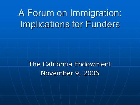 A Forum on Immigration: Implications for Funders The California Endowment November 9, 2006.
