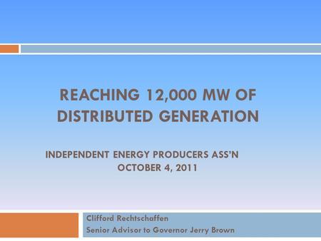 REACHING 12,000 MW OF DISTRIBUTED GENERATION INDEPENDENT ENERGY PRODUCERS ASS’N OCTOBER 4, 2011 Clifford Rechtschaffen Senior Advisor to Governor Jerry.