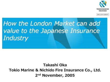 How the London Market can add value to the Japanese Insurance Industry Takashi Oka Tokio Marine & Nichido Fire Insurance Co., Ltd. 2 nd November, 2005.