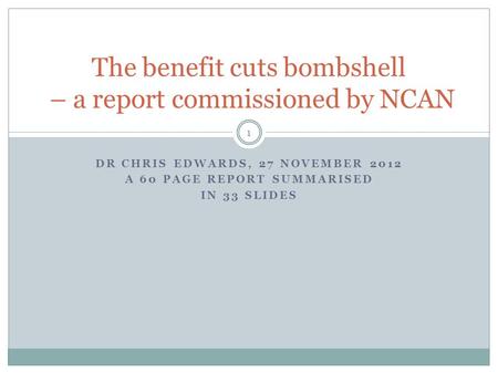DR CHRIS EDWARDS, 27 NOVEMBER 2012 A 60 PAGE REPORT SUMMARISED IN 33 SLIDES 1 The benefit cuts bombshell – a report commissioned by NCAN.