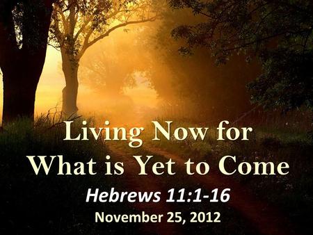 Living Now for What is Yet to Come Hebrews 11:1-16 November 25, 2012