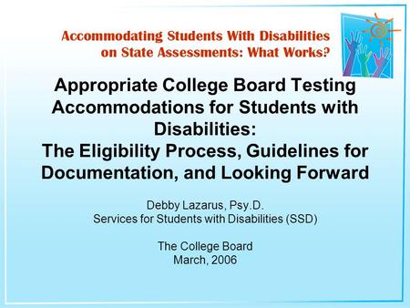 Debby Lazarus, Psy.D. Services for Students with Disabilities (SSD) The College Board March, 2006 Appropriate College Board Testing Accommodations for.