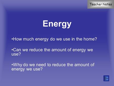 Energy How much energy do we use in the home? Can we reduce the amount of energy we use? Why do we need to reduce the amount of energy we use? Teacher.