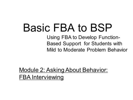 Basic FBA to BSP Using FBA to Develop Function- Based Support for Students with Mild to Moderate Problem Behavior Module 2: Asking About Behavior: FBA.