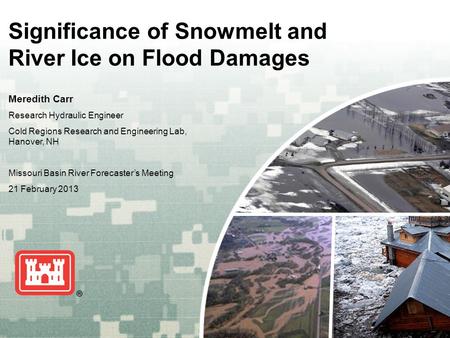 US Army Corps of Engineers BUILDING STRONG ® Significance of Snowmelt and River Ice on Flood Damages Meredith Carr Research Hydraulic Engineer Cold Regions.