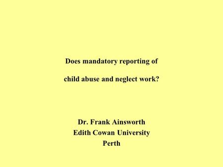 Does mandatory reporting of child abuse and neglect work? Dr. Frank Ainsworth Edith Cowan University Perth.
