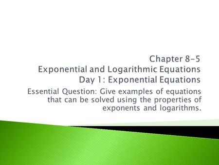 Essential Question: Give examples of equations that can be solved using the properties of exponents and logarithms.
