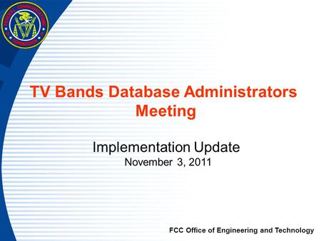 TV Bands Database Administrators Meeting Implementation Update November 3, 2011 FCC Office of Engineering and Technology.