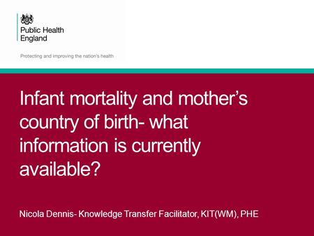 Infant mortality and mother’s country of birth- what information is currently available? Nicola Dennis- Knowledge Transfer Facilitator, KIT(WM), PHE.