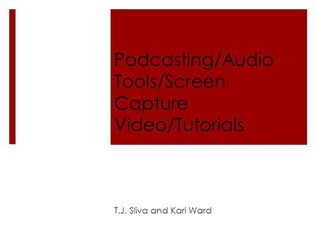 Podcasting/Audio Tools/Screen Capture Video/Tutorials T.J. Sliva and Kari Ward.