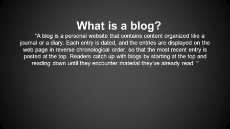 What is a blog? A blog is a personal website that contains content organized like a journal or a diary. Each entry is dated, and the entries are displayed.