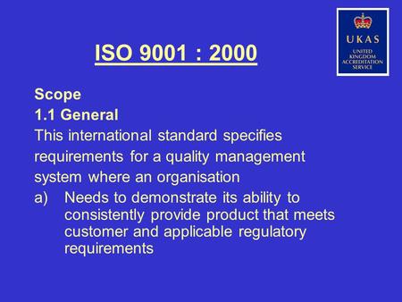 ISO 9001 : 2000 Scope 1.1 General This international standard specifies requirements for a quality management system where an organisation a)Needs to demonstrate.