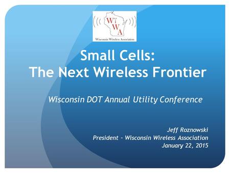 Small Cells: The Next Wireless Frontier Wisconsin DOT Annual Utility Conference Jeff Roznowski President – Wisconsin Wireless Association January 22, 2015.