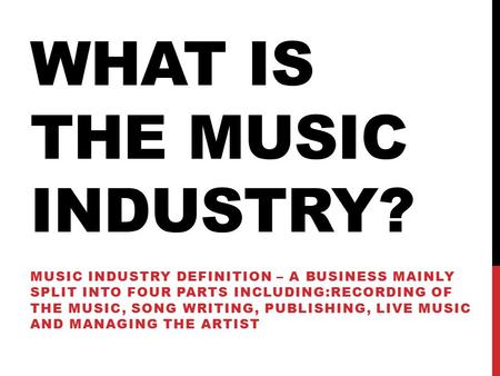 WHAT IS THE MUSIC INDUSTRY? MUSIC INDUSTRY DEFINITION – A BUSINESS MAINLY SPLIT INTO FOUR PARTS INCLUDING:RECORDING OF THE MUSIC, SONG WRITING, PUBLISHING,