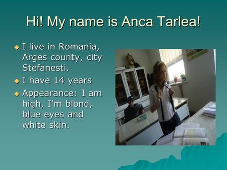 Hi! My name is Anca Tarlea!  I live in Romania, Arges county, city Stefanesti.  I have 14 years  Appearance: I am high, I'm blond, blue eyes and white.
