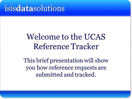 Isisdatasolutions ltd Welcome to the UCAS Reference Tracker This brief presentation will show you how reference requests are submitted and tracked.