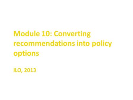 Module 10: Converting recommendations into policy options ILO, 2013.