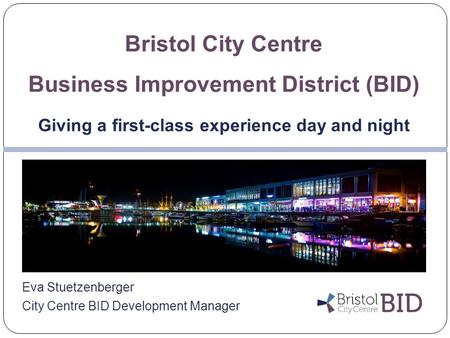 Eva Stuetzenberger City Centre BID Development Manager Bristol City Centre Business Improvement District (BID) Giving a first-class experience day and.