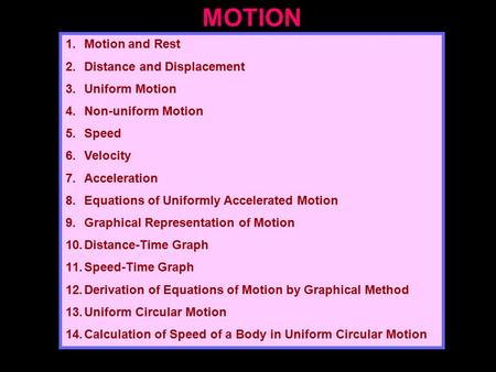 MOTION 1.Motion and Rest 2.Distance and Displacement 3.Uniform Motion 4.Non-uniform Motion 5.Speed 6.Velocity 7.Acceleration 8.Equations of Uniformly Accelerated.