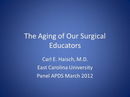 The Aging of Our Surgical Educators Carl E. Haisch, M.D. East Carolina University Panel APDS March 2012.
