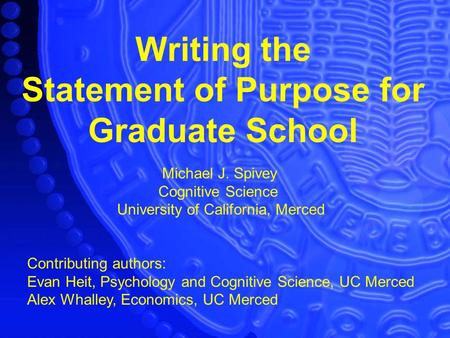 Writing the Statement of Purpose for Graduate School Michael J. Spivey Cognitive Science University of California, Merced Contributing authors: Evan Heit,