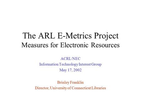 The ARL E-Metrics Project Measures for Electronic Resources ACRL/NEC Information Technology Interest Group May 17, 2002 Brinley Franklin Director, University.